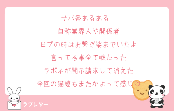 サバ番あるある　
自称業界人や関係者
日プの時はお繋ぎ婆までいたよ
言ってる事全て嘘だった
ラポネが開示請求して消えた
今回の猫婆もまたかよって感じ