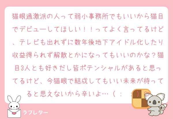 猫眼過激派の人って弱小事務所でもいいから猫目でデビューしてほしい！！ってよく言ってるけど、テレビも出れずに数年後地下アイドル化したり収益得られず解散とかになってもいいのかな？猫目3人とも好きだし皆ポテンシャルがあると思ってるけど、今猫眼で結成してもいい未来が待ってると思えないから辛いよ…（ ;  ; ）