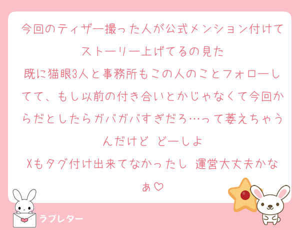 今回のティザー撮った人が公式メンション付けてストーリー上げてるの見た
既に猫眼3人と事務所もこの人のことフォローしてて、もし以前の付き合いとかじゃなくて今回からだとしたらガバガバすぎだろ…って萎えちゃうんだけど どーしよ
Xもタグ付け出来てなかったし 運営大丈夫かなぁ