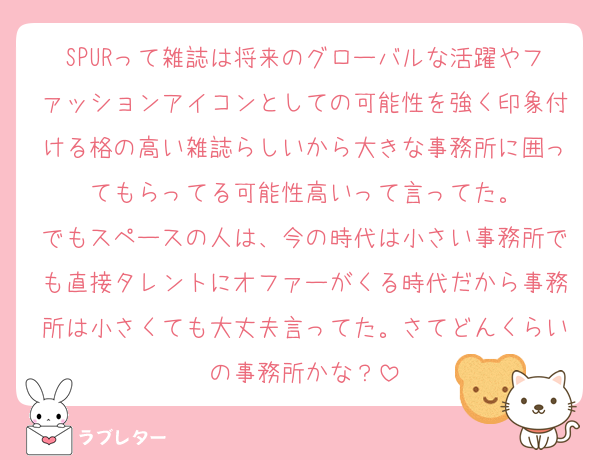 SPURって雑誌は将来のグローバルな活躍やファッションアイコンとしての可能性を強く印象付ける格の高い雑誌らしいから大きな事務所に囲ってもらってる可能性高いって言ってた。
でもスペースの人は、今の時代は小さい事務所でも直接タレントにオファーがくる時代だから事務所は小さくても大丈夫言ってた。さてどんくらいの事務所かな？