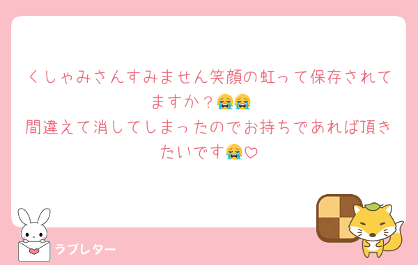くしゃみさんすみません笑顔の虹って保存されてますか？😭😭
間違えて消してしまったのでお持ちであれば頂きたいです😭
