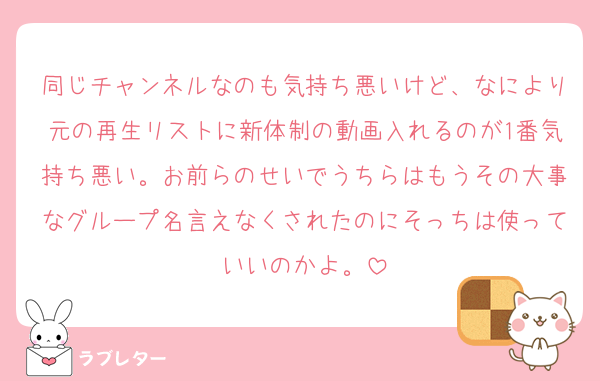 同じチャンネルなのも気持ち悪いけど、なにより元の再生リストに新体制の動画入れるのが1番気持ち悪い。お前らのせいでうちらはもうその大事なグループ名言えなくされたのにそっちは使っていいのかよ。