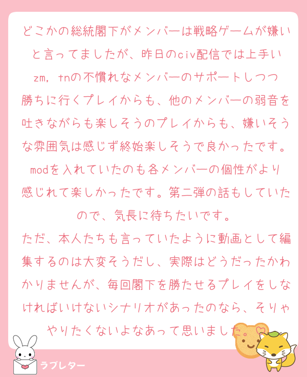 どこかの総統閣下がメンバーは戦略ゲームが嫌いと言ってましたが、昨日のciv配信では上手いzm，tnの不慣れなメンバーのサポートしつつ勝ちに行くプレイからも、他のメンバーの弱音を吐きながらも楽しそうのプレイからも、嫌いそうな雰囲気は感じず終始楽しそうで良かったです。modを入れていたのも各メンバーの個性がより感じれて楽しかったです。第二弾の話もしていたので、気長に待ちたいです。
ただ、本人たちも言っていたように動画として編集するのは大変そうだし、実際はどうだったかわかりませんが、毎回閣下を勝たせるプレイをしなければいけないシナリオがあったのなら、そりゃやりたくないよなあって思いました。
