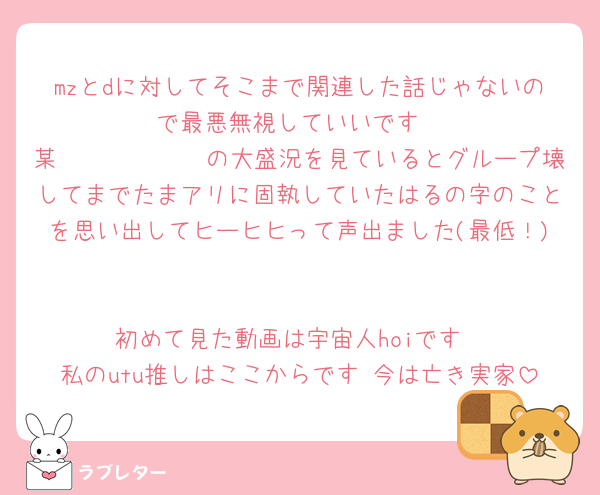 mzとdに対してそこまで関連した話じゃないので最悪無視していいです
某𝕤𝕚𝕘𝕟𝕒𝕝の大盛況を見ているとグループ壊してまでたまアリに固執していたはるの字のことを思い出してヒーヒヒって声出ました(最低！)

初めて見た動画は宇宙人hoiです
私のutu推しはここからです 今は亡き実家