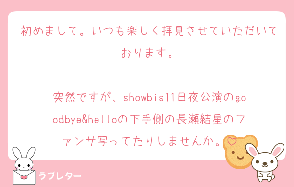 初めまして。いつも楽しく拝見させていただいております。

突然ですが、showbis11日夜公演のgoodbye&helloの下手側の長瀬結星のファンサ写ってたりしませんか。