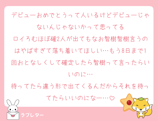 デビューおめでとうって人いるけどデビューじゃないんじゃないかって思ってる
ロイろむほぼ確2人が出てもなお智樹智樹言うのはやばすぎて落ち着いてほしい…もう8日まで1回おとなしくして確定したら智樹って言ったらいいのに…
待ってたら違う形で出てくるんだからそれを待ってたらいいのになー…