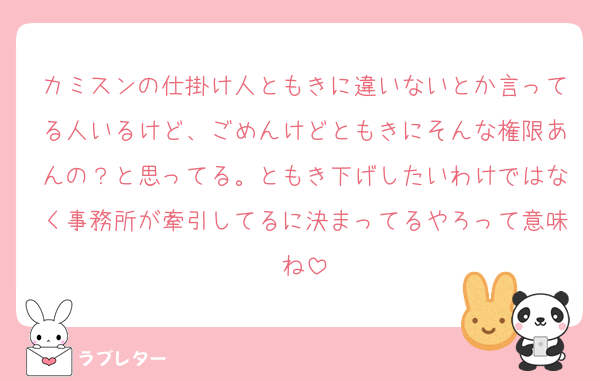 カミスンの仕掛け人ともきに違いないとか言ってる人いるけど、ごめんけどともきにそんな権限あんの？と思ってる。ともき下げしたいわけではなく事務所が牽引してるに決まってるやろって意味ね