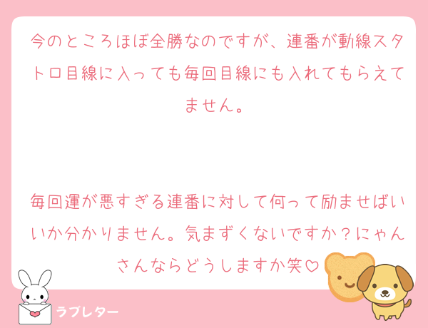 今のところほぼ全勝なのですが、連番が動線スタトロ目線に入っても毎回目線にも入れてもらえてません。


毎回運が悪すぎる連番に対して何って励ませばいいか分かりません。気まずくないですか？にゃんさんならどうしますか笑