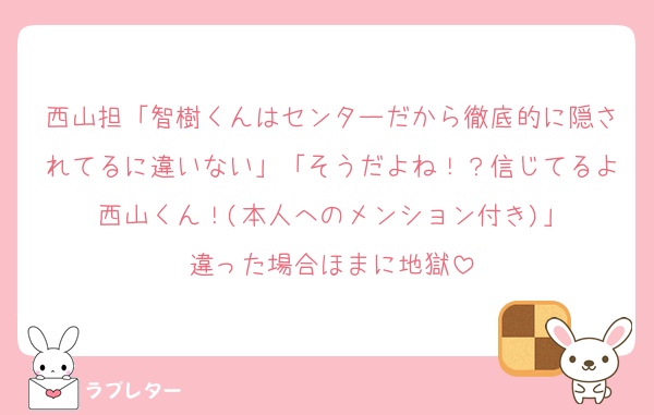 西山担「智樹くんはセンターだから徹底的に隠されてるに違いない」「そうだよね！？信じてるよ西山くん！(本人へのメンション付き)」
違った場合ほまに地獄