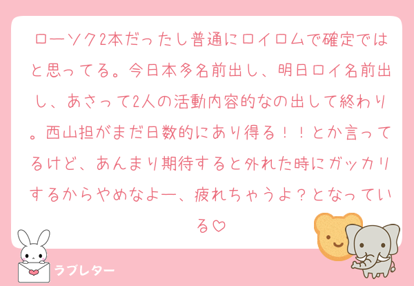 ローソク2本だったし普通にロイロムで確定ではと思ってる。今日本多名前出し、明日ロイ名前出し、あさって2人の活動内容的なの出して終わり。西山担がまだ日数的にあり得る！！とか言ってるけど、あんまり期待すると外れた時にガッカリするからやめなよー、疲れちゃうよ？となっている