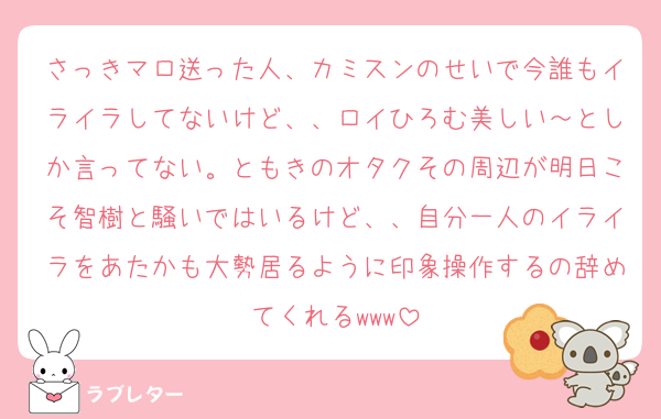 さっきマロ送った人、カミスンのせいで今誰もイライラしてないけど、、ロイひろむ美しい～としか言ってない。ともきのオタクその周辺が明日こそ智樹と騒いではいるけど、、自分一人のイライラをあたかも大勢居るように印象操作するの辞めてくれるwww