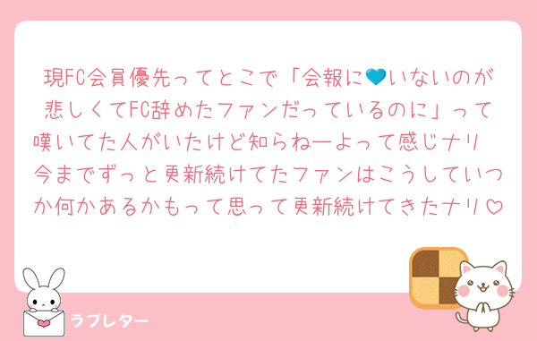 現FC会員優先ってとこで「会報に💙いないのが悲しくてFC辞めたファンだっているのに」って嘆いてた人がいたけど知らねーよって感じナリ
今までずっと更新続けてたファンはこうしていつか何かあるかもって思って更新続けてきたナリ
