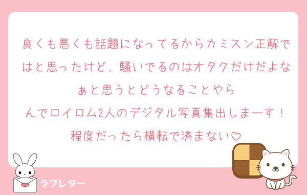 良くも悪くも話題になってるからカミスン正解ではと思ったけど、騒いでるのはオタクだけだよなぁと思うとどうなることやら
んでロイロム2人のデジタル写真集出しまーす！程度だったら横転で済まない
