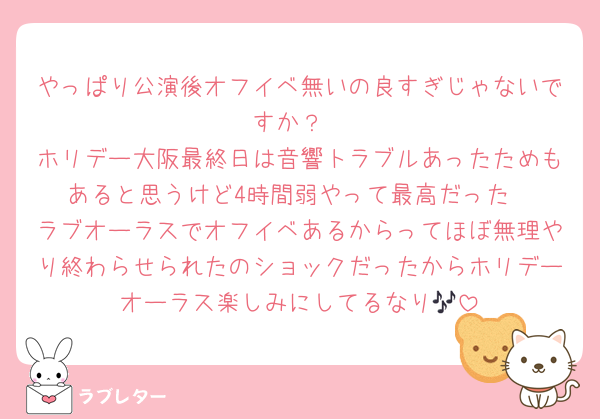 やっぱり公演後オフイベ無いの良すぎじゃないですか？
ホリデー大阪最終日は音響トラブルあったためもあると思うけど4時間弱やって最高だった
ラブオーラスでオフイベあるからってほぼ無理やり終わらせられたのショックだったからホリデーオーラス楽しみにしてるなり🎶