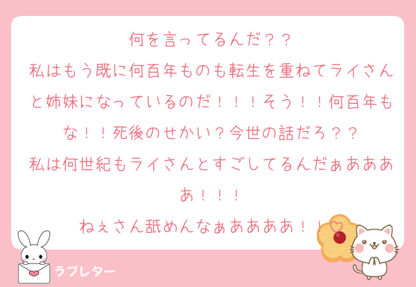 何を言ってるんだ？？
私はもう既に何百年ものも転生を重ねてライさんと姉妹になっているのだ！！！そう！！何百年もな！！死後のせかい？今世の話だろ？？
私は何世紀もライさんとすごしてるんだぁああああ！！！
ねぇさん舐めんなぁああああ！！