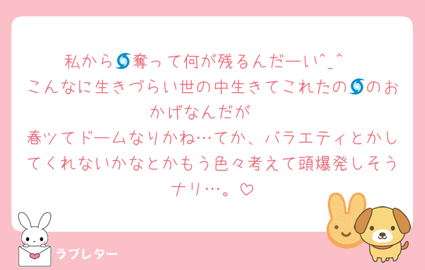 私から🌀奪って何が残るんだーい^_^
こんなに生きづらい世の中生きてこれたの🌀のおかげなんだが‼️
春ツてドームなりかね…てか、バラエティとかしてくれないかなとかもう色々考えて頭爆発しそうナリ…。