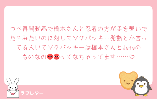 つべ再開動画で橋本さんと忍者の方が手を繋いでた？みたいのに対してソクバッキー発動とか言ってる人いてソクバッキーは橋本さんとJetsのものなの😡😡ってなちゃってます……