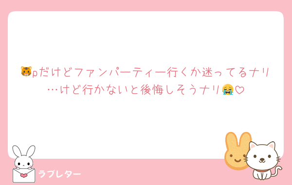 🐯pだけどファンパーティー行くか迷ってるナリ…けど行かないと後悔しそうナリ😭