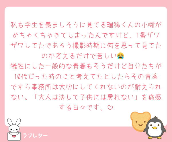 私も学生を羨ましそうに見てる瑞稀くんの小噺がめちゃくちゃきてしまったんですけど、1番ザワザワしてたであろう撮影時期に何を思って見てたのか考えるだけで苦しい😭
犠牲にした一般的な青春もそうだけど自分たちが10代だった時のこと考えてたとしたらその青春ですら事務所は大切にしてくれないのが耐えられない。「大人は決して子供には戻れない」を痛感する日々です。