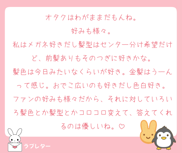 オタクはわがままだもんね。
好みも様々。
私はメガネ好きだし髪型はセンター分け希望だけど、前髪ありもそのつぎに好きかな。
髪色は今日みたいなくらいが好き。金髪はうーんって感じ。おでこ広いのも好きだし色白好き。
ファンの好みも様々だから、それに対していろいろ髪色とか髪型とかコロコロ変えて、答えてくれるのは優しいね。