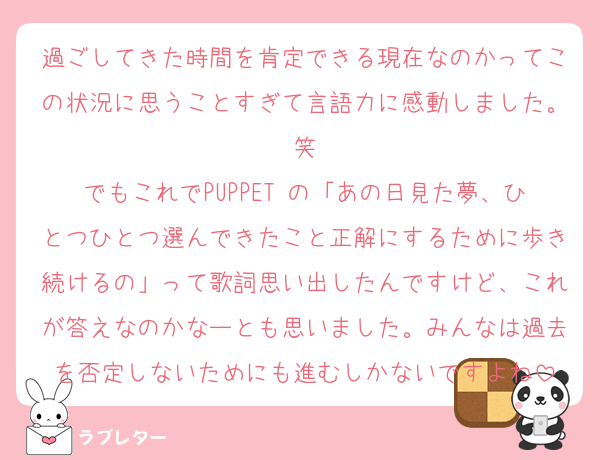過ごしてきた時間を肯定できる現在なのかってこの状況に思うことすぎて言語力に感動しました。笑
でもこれでPUPPET の「あの日見た夢、ひとつひとつ選んできたこと正解にするために歩き続けるの」って歌詞思い出したんですけど、これが答えなのかなーとも思いました。みんなは過去を否定しないためにも進むしかないですよね