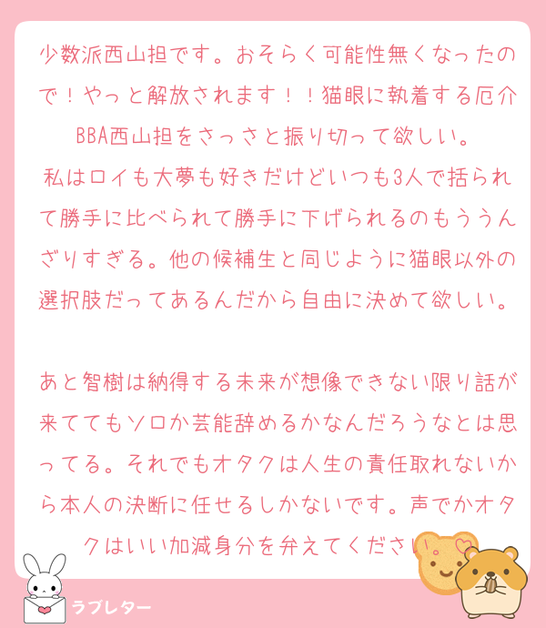 少数派西山担です。おそらく可能性無くなったので！やっと解放されます！！猫眼に執着する厄介BBA西山担をさっさと振り切って欲しい。
私はロイも大夢も好きだけどいつも3人で括られて勝手に比べられて勝手に下げられるのもううんざりすぎる。他の候補生と同じように猫眼以外の選択肢だってあるんだから自由に決めて欲しい。
あと智樹は納得する未来が想像できない限り話が来ててもソロか芸能辞めるかなんだろうなとは思ってる。それでもオタクは人生の責任取れないから本人の決断に任せるしかないです。声でかオタクはいい加減身分を弁えてください。