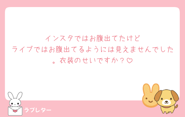 🟢インスタではお腹出てたけど
ライブではお腹出てるようには見えませんでした。衣装のせいですか？