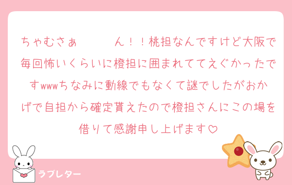 ちゃむさぁ〜〜〜ん！！桃担なんですけど大阪で毎回怖いくらいに橙担に囲まれててえぐかったですwwwちなみに動線でもなくて謎でしたがおかげで自担から確定貰えたので橙担さんにこの場を借りて感謝申し上げます