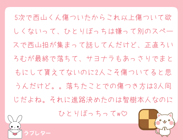 5次で西山くん傷ついたからこれ以上傷ついて欲しくないって、ひとりぼっちは嫌って別のスペースで西山担が集まって話してんだけど、正直ろいろむが最終で落ちて、サヨナラもあっさりでまともにして貰えてないのに2人こそ傷ついてると思うんだけど。。落ちたことでの傷つき方は3人同じだよね。それに進路決めたのは智樹本人なのにひとりぼっちってw