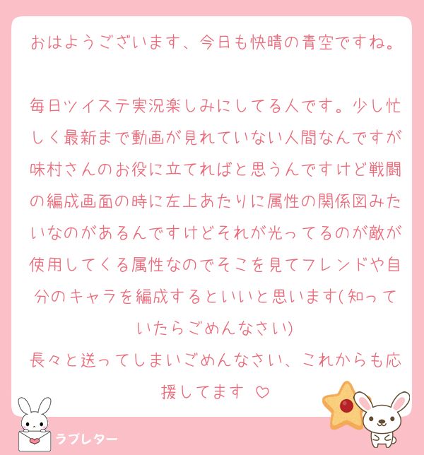 おはようございます、今日も快晴の青空ですね。
毎日ツイステ実況楽しみにしてる人です。少し忙しく最新まで動画が見れていない人間なんですが味村さんのお役に立てればと思うんですけど戦闘の編成画面の時に左上あたりに属性の関係図みたいなのがあるんですけどそれが光ってるのが敵が使用してくる属性なのでそこを見てフレンドや自分のキャラを編成するといいと思います(知っていたらごめんなさい)
長々と送ってしまいごめんなさい、これからも応援してます♡