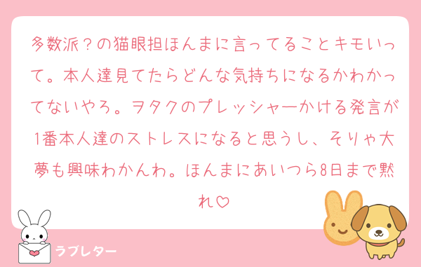 多数派？の猫眼担ほんまに言ってることキモいって。本人達見てたらどんな気持ちになるかわかってないやろ。ヲタクのプレッシャーかける発言が1番本人達のストレスになると思うし、そりゃ大夢も興味わかんわ。ほんまにあいつら8日まで黙れ