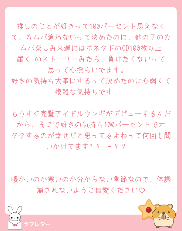 推しのことが好きって100パーセント思えなくて、カムバ追わないって決めたのに、他の子のカムバ楽しみ来週にはボネクドのCD100枚以上届く‼️のストーリーみたら、負けたくないって思って心揺らいでます。
好きの気持ち大事にするって決めたのに心弱くて複雑な気持ちです🥲

もうすぐ完璧アイドルウンギがデビューするんだから、そこで好きの気持ち100パーセントでオタクするのが幸せだと思ってるよねって何回も問いかけてます՞߹ - ߹՞


暖かいのか寒いのか分からない季節なので、体調崩されないようご自愛ください