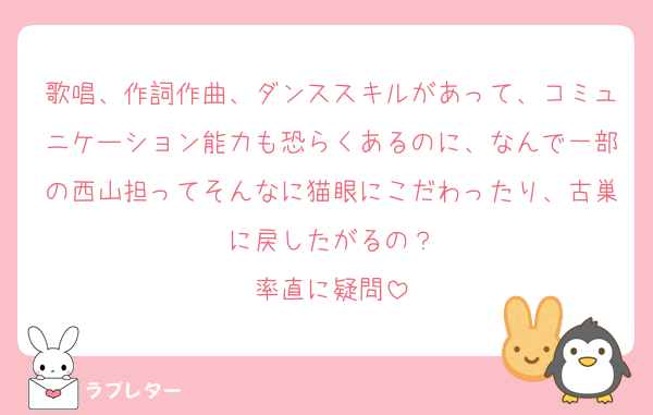 歌唱、作詞作曲、ダンススキルがあって、コミュニケーション能力も恐らくあるのに、なんで一部の西山担ってそんなに猫眼にこだわったり、古巣に戻したがるの？
率直に疑問