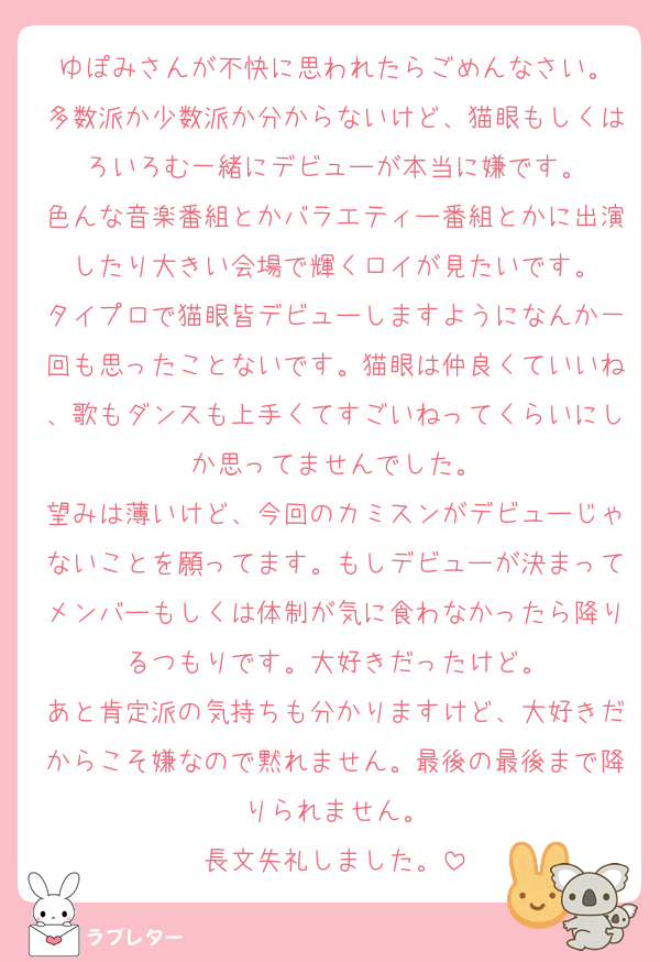 ゆぽみさんが不快に思われたらごめんなさい。
多数派か少数派か分からないけど、猫眼もしくはろいろむ一緒にデビューが本当に嫌です。
色んな音楽番組とかバラエティー番組とかに出演したり大きい会場で輝くロイが見たいです。
タイプロで猫眼皆デビューしますようになんか一回も思ったことないです。猫眼は仲良くていいね、歌もダンスも上手くてすごいねってくらいにしか思ってませんでした。
望みは薄いけど、今回のカミスンがデビューじゃないことを願ってます。もしデビューが決まってメンバーもしくは体制が気に食わなかったら降りるつもりです。大好きだったけど。
あと肯定派の気持ちも分かりますけど、大好きだからこそ嫌なので黙れません。最後の最後まで降りられません。
長文失礼しました。