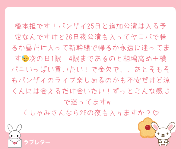 橋本担です！バンザイ25日と追加公演は入る予定なんですけど26日夜公演も入ってヤコバで帰るか昼だけ入って新幹線で帰るか永遠に迷ってます😓次の日1限〜4限まであるのと相場高め＋横バニいっぱい買いたい！で金欠で、、あとそもそもバンザイのライブ楽しめるのかも不安だけど涼くんには会えるだけ会いたい！ずっとこんな感じで迷ってますw
くしゃみさんなら26の夜も入りますか？