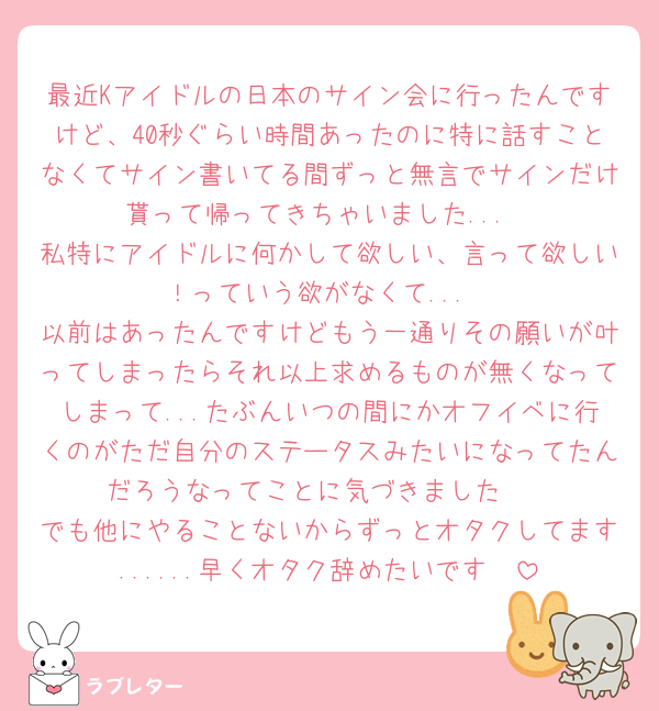 最近Kアイドルの日本のサイン会に行ったんですけど、40秒ぐらい時間あったのに特に話すことなくてサイン書いてる間ずっと無言でサインだけ貰って帰ってきちゃいました...
私特にアイドルに何かして欲しい、言って欲しい！っていう欲がなくて...
以前はあったんですけどもう一通りその願いが叶ってしまったらそれ以上求めるものが無くなってしまって...たぶんいつの間にかオフイベに行くのがただ自分のステータスみたいになってたんだろうなってことに気づきました🥹
でも他にやることないからずっとオタクしてます......早くオタク辞めたいです🥹