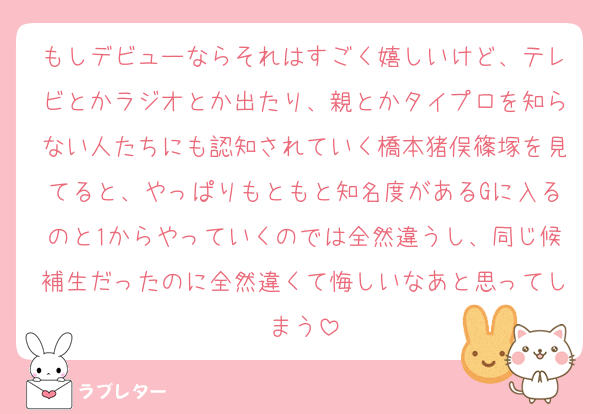 もしデビューならそれはすごく嬉しいけど、テレビとかラジオとか出たり、親とかタイプロを知らない人たちにも認知されていく橋本猪俣篠塚を見てると、やっぱりもともと知名度があるGに入るのと1からやっていくのでは全然違うし、同じ候補生だったのに全然違くて悔しいなあと思ってしまう