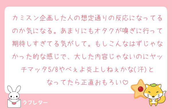 カミスン企画した人の想定通りの反応になってるのか気になる。あまりにもオタクが嗅ぎに行って期待しすぎてる気がして。もしこんなはずじゃなかった的な感じで、大した内容じゃないのにヤッチマッタ5/8やべぇよ炎上しねぇかな(汗)となってたら正直おもろい