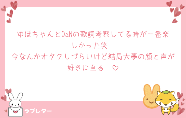 ゆぽちゃんとDaNの歌詞考察してる時が一番楽しかった笑
今なんかオタクしづらいけど結局大夢の顔と声が好きに至る🥹