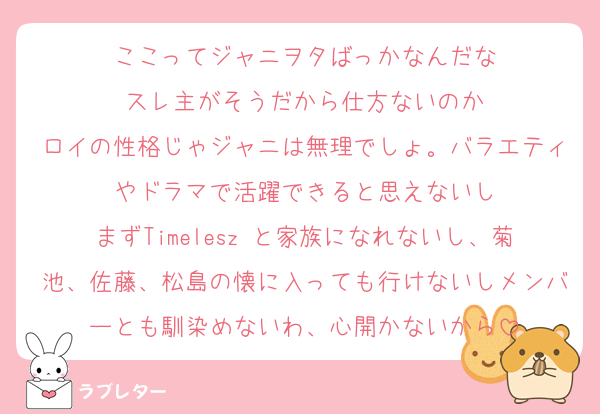 ここってジャニヲタばっかなんだな
スレ主がそうだから仕方ないのか
ロイの性格じゃジャニは無理でしょ。バラエティやドラマで活躍できると思えないし
まずTimelesz と家族になれないし、菊池、佐藤、松島の懐に入っても行けないしメンバーとも馴染めないわ、心開かないから