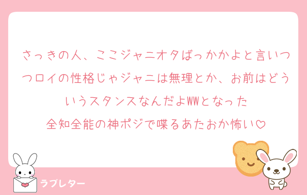 さっきの人、ここジャニオタばっかかよと言いつつロイの性格じゃジャニは無理とか、お前はどういうスタンスなんだよWWとなった
全知全能の神ポジで喋るあたおか怖い