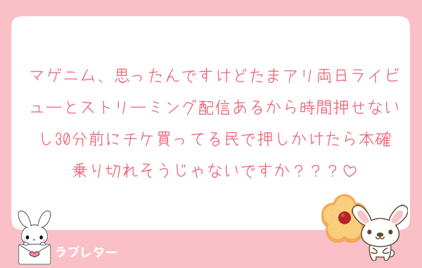 マゲニム、思ったんですけどたまアリ両日ライビューとストリーミング配信あるから時間押せないし30分前にチケ買ってる民で押しかけたら本確乗り切れそうじゃないですか？？？