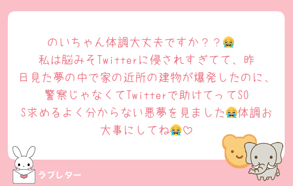 のいちゃん体調大丈夫ですか？？😭
私は脳みそTwitterに侵されすぎてて、昨日見た夢の中で家の近所の建物が爆発したのに、警察じゃなくてTwitterで助けてってSOS求めるよく分からない悪夢を見ました😭体調お大事にしてね😭