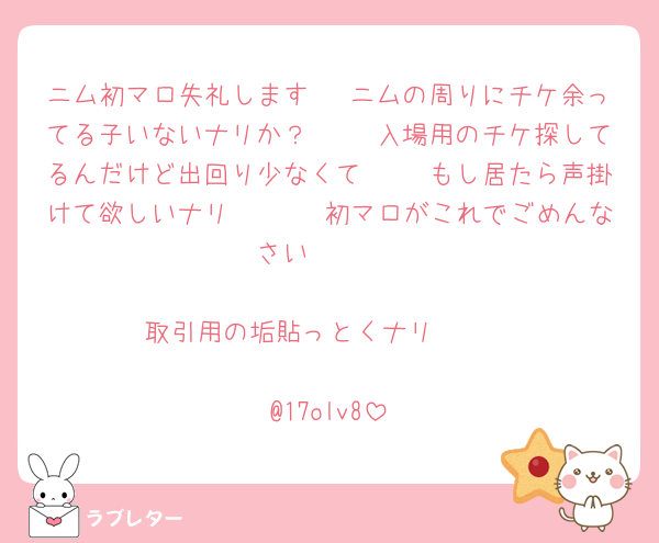 ニム初マロ失礼します🥺 ニムの周りにチケ余ってる子いないナリか？🥲🥲 入場用のチケ探してるんだけど出回り少なくて🥲🥲 もし居たら声掛けて欲しいナリ🥲🥲🥲 初マロがこれでごめんなさい🥲🥲 

取引用の垢貼っとくナリ🥲🥲

@17olv8