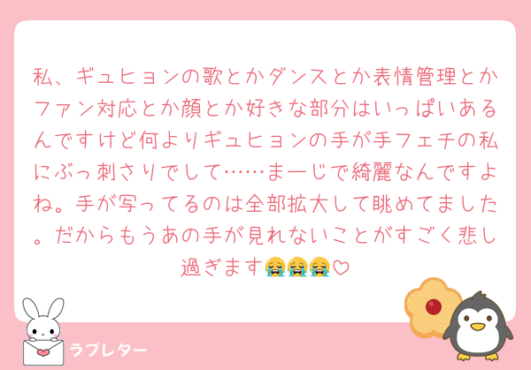 私、ギュヒョンの歌とかダンスとか表情管理とかファン対応とか顔とか好きな部分はいっぱいあるんですけど何よりギュヒョンの手が手フェチの私にぶっ刺さりでして……まーじで綺麗なんですよね。手が写ってるのは全部拡大して眺めてました。だからもうあの手が見れないことがすごく悲し過ぎます😭😭😭