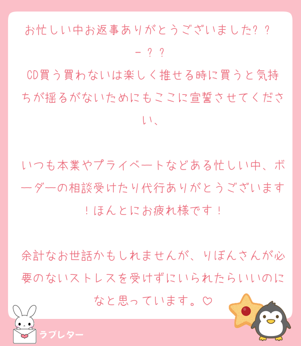 お忙しい中お返事ありがとうございました՞߹ - ߹՞
CD買う買わないは楽しく推せる時に買うと気持ちが揺るがないためにもここに宣誓させてください、

いつも本業やプライベートなどある忙しい中、ボーダーの相談受けたり代行ありがとうございます！ほんとにお疲れ様です！

余計なお世話かもしれませんが、りぼんさんが必要のないストレスを受けずにいられたらいいのになと思っています。