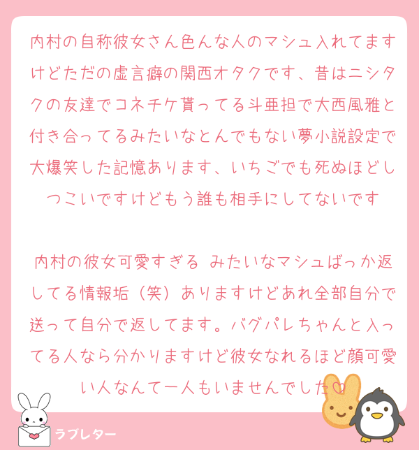内村の自称彼女さん色んな人のマシュ入れてますけどただの虚言癖の関西オタクです、昔はニシタクの友達でコネチケ貰ってる斗亜担で大西風雅と付き合ってるみたいなとんでもない夢小説設定で大爆笑した記憶あります、いちごでも死ぬほどしつこいですけどもう誰も相手にしてないです

内村の彼女可愛すぎる♡みたいなマシュばっか返してる情報垢（笑）ありますけどあれ全部自分で送って自分で返してます。バグパレちゃんと入ってる人なら分かりますけど彼女なれるほど顔可愛い人なんて一人もいませんでした