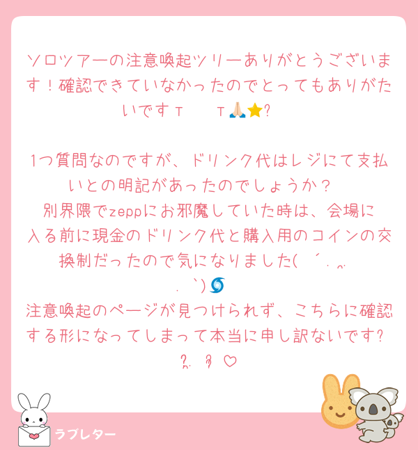 ソロツアーの注意喚起ツリーありがとうございます！確認できていなかったのでとってもありがたいですт · т🙏🏻⭐️

1つ質問なのですが、ドリンク代はレジにて支払いとの明記があったのでしょうか？
別界隈でzeppにお邪魔していた時は、会場に入る前に現金のドリンク代と購入用のコインの交換制だったので気になりました( ´. .̫ . `)🌀
注意喚起のページが見つけられず、こちらに確認する形になってしまって本当に申し訳ないですᴗ̥̥ .̼ ᴗ̥