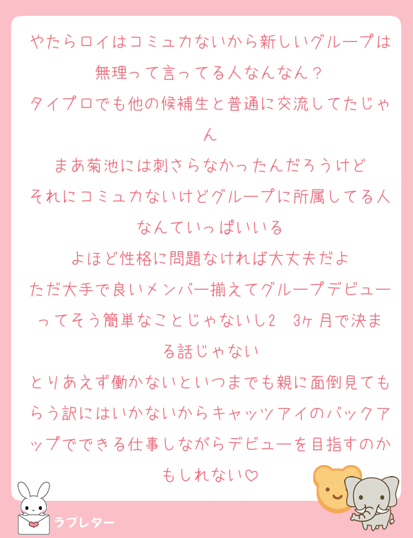 やたらロイはコミュ力ないから新しいグループは無理って言ってる人なんなん？
タイプロでも他の候補生と普通に交流してたじゃん
まあ菊池には刺さらなかったんだろうけど
それにコミュ力ないけどグループに所属してる人なんていっぱいいる
よほど性格に問題なければ大丈夫だよ
ただ大手で良いメンバー揃えてグループデビューってそう簡単なことじゃないし2〜3ヶ月で決まる話じゃない
とりあえず働かないといつまでも親に面倒見てもらう訳にはいかないからキャッツアイのバックアップでできる仕事しながらデビューを目指すのかもしれない