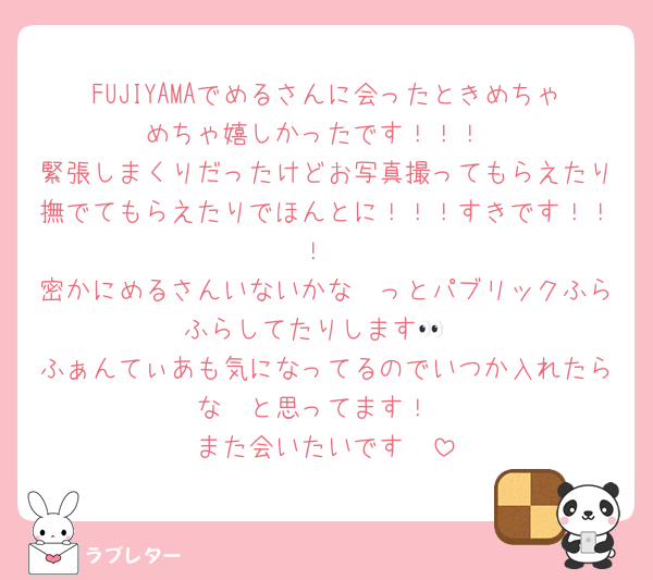 FUJIYAMAでめるさんに会ったときめちゃめちゃ嬉しかったです！！！
緊張しまくりだったけどお写真撮ってもらえたり撫でてもらえたりでほんとに！！！すきです！！！
密かにめるさんいないかな〜っとパブリックふらふらしてたりします👀
ふぁんてぃあも気になってるのでいつか入れたらな〜と思ってます！
また会いたいです🫶
